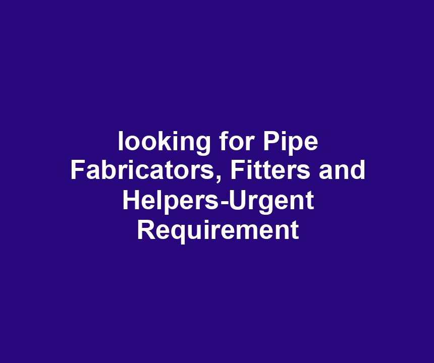 looking for Pipe Fabricators, Fitters and Helpers-Urgent Requirement