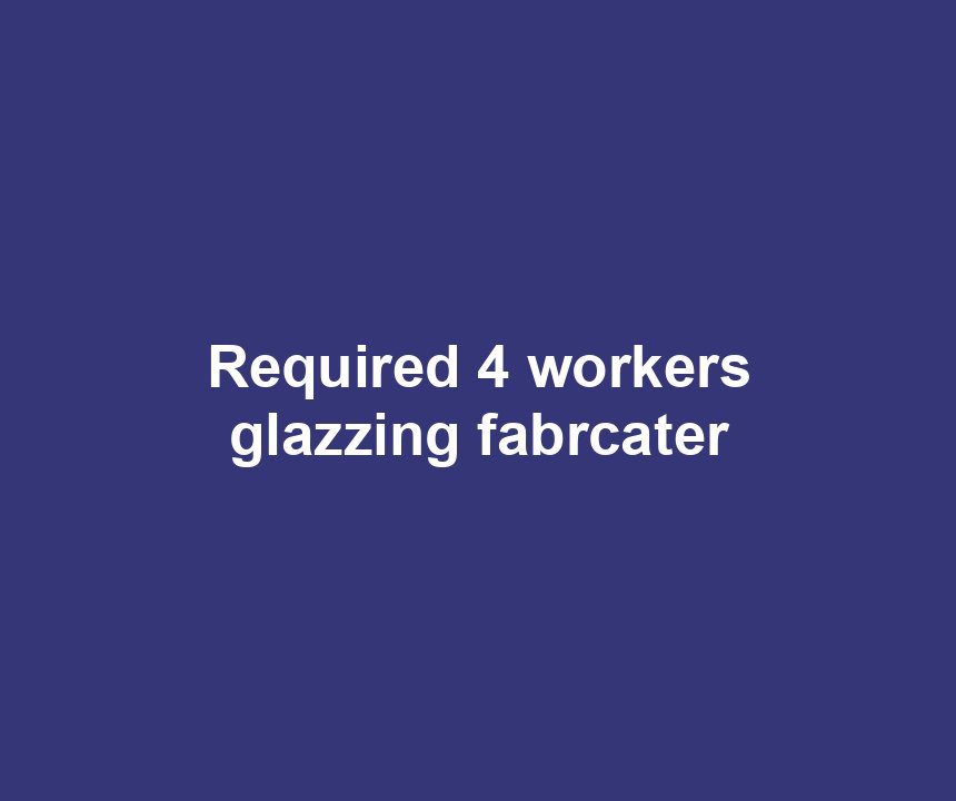 Required 4 workers glazzing fabrcater