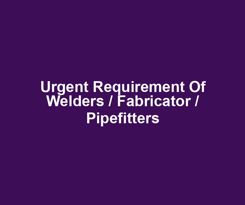 Urgent Requirement Of Welders / Fabricator / Pipefitters