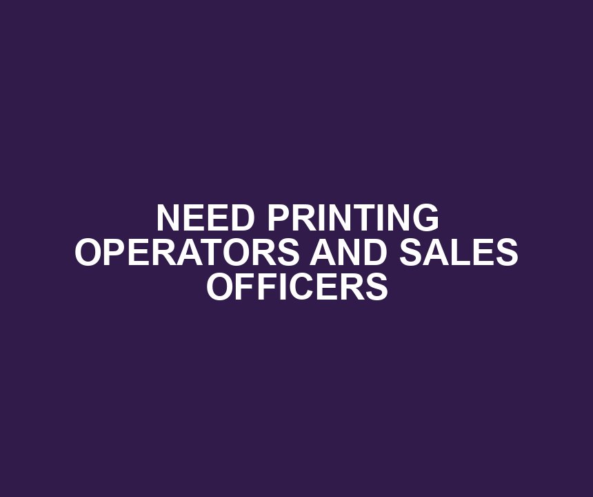 NEED PRINTING OPERATORS AND SALES OFFICERS