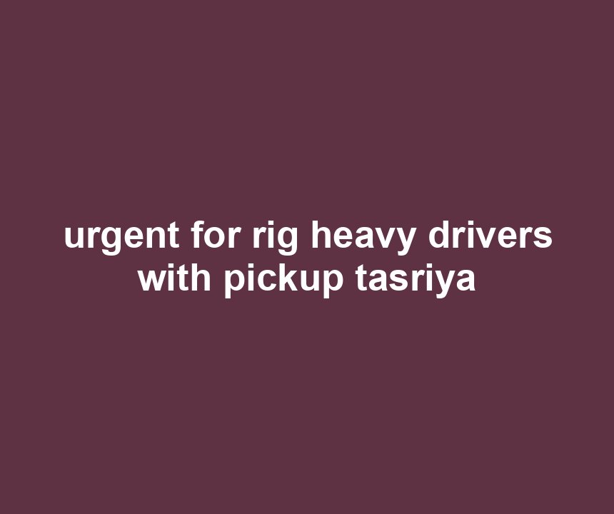 urgent for rig heavy drivers with pickup tasriya